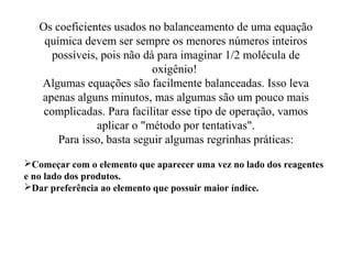 Os coeficientes usados no balanceamento de uma equação
química devem ser sempre os menores números inteiros
possíveis, pois não dá para imaginar 1/2 molécula de
oxigênio!
Algumas equações são facilmente balanceadas. Isso leva
apenas alguns minutos, mas algumas são um pouco mais
complicadas. Para facilitar esse tipo de operação, vamos
aplicar o "método por tentativas".
Para isso, basta seguir algumas regrinhas práticas:
Começar com o elemento que aparecer uma vez no lado dos reagentes
e no lado dos produtos.
Dar preferência ao elemento que possuir maior índice.
 