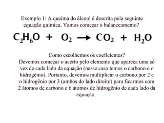 Exemplo 1: A queima do álcool é descrita pela seguinte
equação química. Vamos começar o balanceamento?
Como escolhemos os coeficientes?
Devemos começar o acerto pelo elemento que apareça uma só
vez de cada lado da equação (nesse caso temos o carbono e o
hidrogênio). Portanto, devemos multiplicar o carbono por 2 e
o hidrogênio por 3 (ambos do lado direito) para ficarmos com
2 átomos de carbono e 6 átomos de hidrogênio de cada lado da
equação.
 