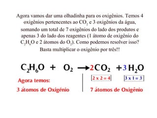 Agora vamos dar uma olhadinha para os oxigênios. Temos 4
oxigênios pertencentes ao CO2
e 3 oxigênios da água,
somando um total de 7 oxigênios do lado dos produtos e
apenas 3 do lado dos reagentes (1 átomo de oxigênio do
C2
H6
O e 2 átomos do O2
). Como podemos resolver isso?
Basta multiplicar o oxigênio por três!!
 