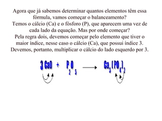 Agora que já sabemos determinar quantos elementos têm essa
fórmula, vamos começar o balanceamento?
Temos o cálcio (Ca) e o fósforo (P), que aparecem uma vez de
cada lado da equação. Mas por onde começar?
Pela regra dois, devemos começar pelo elemento que tiver o
maior índice, nesse caso o cálcio (Ca), que possui índice 3.
Devemos, portanto, multiplicar o cálcio do lado esquerdo por 3.
 