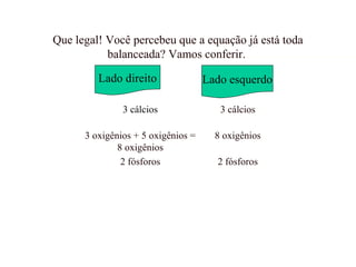 Que legal! Você percebeu que a equação já está toda
balanceada? Vamos conferir.
Lado direito Lado esquerdo
3 cálcios 3 cálcios
3 oxigênios + 5 oxigênios =
8 oxigênios
8 oxigênios
2 fósforos 2 fósforos
 