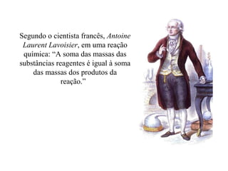 Segundo o cientista francês, Antoine
Laurent Lavoisier, em uma reação
química: “A soma das massas das
substâncias reagentes é igual à soma
das massas dos produtos da
reação.”
 