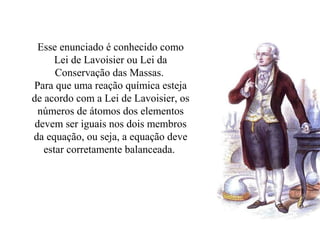 Esse enunciado é conhecido como
Lei de Lavoisier ou Lei da
Conservação das Massas.
Para que uma reação química esteja
de acordo com a Lei de Lavoisier, os
números de átomos dos elementos
devem ser iguais nos dois membros
da equação, ou seja, a equação deve
estar corretamente balanceada.
 