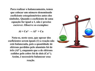 Para realizar o balanceamento, temos
que colocar um número denominado
coeficiente estequiométrico antes dos
símbolos. Quando o coeficiente de uma
equação for igual a 1, não é preciso
escrever. Observe os exemplos:
Al + Cu2+
→ Al3+
+ Cu
Nota-se, neste caso, que apesar dos
coeficientes serem iguais (1) a reação não
está balanceada, pois a quantidade de
elétrons perdidos pelo alumínio foi de
três (Al3+
), enquanto que a de elétrons
cedidos pelo cobre foi de dois (Cu2+
).
Assim, é necessário balancear essa
reação.
 