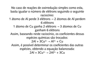 No caso de reações de oxirredução simples como esta,
basta igualar o número de elétrons seguindo o seguinte
raciocínio:
1 átomo de Al perde 3 elétrons  2 átomos de Al perdem→
6 elétrons
1 átomo de Cu ganha 2 elétrons  3 átomos de Cu→
ganham 6 elétrons
Assim, baseando neste raciocínio, os coeficientes dessas
espécies químicas são trocados:
2Al + 3Cu2+
  Al→ 3+
 + Cu
Assim, é possível determinar os coeficientes das outras
espécies, obtendo a equação balanceada:
2Al + 3Cu2+
  2Al→ 3+
 + 3Cu
 