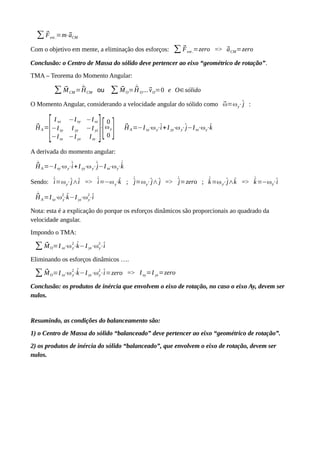 ∑ ⃗Fext .=m⋅⃗aCM
Com o objetivo em mente, a eliminação dos esforços: ∑ ⃗Fext .=zero => ⃗aCM=zero
Conclusão: o Centro de Massa do sólido deve pertencer ao eixo “geométrico de rotação”.
TMA – Teorema do Momento Angular:
∑ ⃗MCM = ˙⃗HCM ou ∑ ⃗MO= ˙⃗H O...⃗vO=0 e O∈sólido
O Momento Angular, considerando a velocidade angular do sólido como ⃗ω=ωy⋅^j :
⃗HA=
[
I xx −Ixy −Ixz
−Ixy I yy −I yz
−Ixz −I yz Izz
]⋅
[
0
ωy
0 ] ⃗HA=−Ixy⋅ωy⋅^i+I yy⋅ωy⋅^j−Ixz⋅ωy⋅^k
A derivada do momento angular:
˙⃗HA=−Ixy⋅ωy⋅˙^i+I yy⋅ωy⋅˙^j−Ixz⋅ωy⋅
˙^k
Sendo: ˙^i=ωy⋅^j∧^i => ˙^i=−ωy⋅^k ; ˙^j=ωy⋅^j∧^j => ˙^j=zero ; ˙^k=ωy⋅^j∧^k => ˙^k=−ωy⋅^i
˙⃗HA=Ixz⋅ωy
2
⋅^k−I yz⋅ωy
2
⋅^i
Nota: esta é a explicação do porque os esforços dinâmicos são proporcionais ao quadrado da
velocidade angular.
Impondo o TMA:
∑ ⃗MO=I xz⋅ωy
2
⋅^k−I yz⋅ωy
2
⋅^i
Eliminando os esforços dinâmicos ….
∑ ⃗MO=I xz⋅ωy
2
⋅^k−I yz⋅ωy
2
⋅^i=zero => Ixy=I yz=zero
Conclusão: os produtos de inércia que envolvem o eixo de rotação, no caso o eixo Ay, devem ser
nulos.
Resumindo, as condições do balanceamento são:
1) o Centro de Massa do sólido “balanceado” deve pertencer ao eixo “geométrico de rotação”.
2) os produtos de inércia do sólido “balanceado”, que envolvem o eixo de rotação, devem ser
nulos.
 