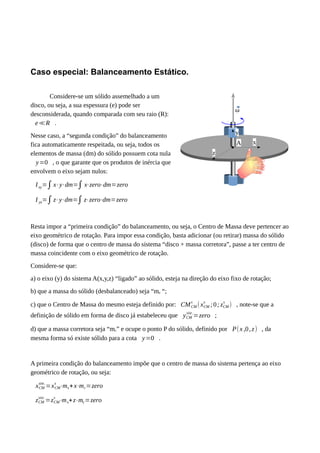 Caso especial: Balanceamento Estático.
Considere-se um sólido assemelhado a um
disco, ou seja, a sua espessura (e) pode ser
desconsiderada, quando comparada com seu raio (R):
e≪R .
Nesse caso, a “segunda condição” do balanceamento
fica automaticamente respeitada, ou seja, todos os
elementos de massa (dm) do sólido possuem cota nula
y=0 , o que garante que os produtos de inércia que
envolvem o eixo sejam nulos:
Ixy=∫x⋅y⋅dm=∫ x⋅zero⋅dm=zero
I yz=∫z⋅y⋅dm=∫z⋅zero⋅dm=zero
Resta impor a “primeira condição” do balanceamento, ou seja, o Centro de Massa deve pertencer ao
eixo geométrico de rotação. Para impor essa condição, basta adicionar (ou retirar) massa do sólido
(disco) de forma que o centro de massa do sistema “disco + massa corretora”, passe a ter centro de
massa coincidente com o eixo geométrico de rotação.
Considere-se que:
a) o eixo (y) do sistema A(x,y,z) “ligado” ao sólido, esteja na direção do eixo fixo de rotação;
b) que a massa do sólido (desbalanceado) seja “ms “;
c) que o Centro de Massa do mesmo esteja definido por: CMCM
s
(xCM
s
;0; zCM
s
) , note-se que a
definição de sólido em forma de disco já estabeleceu que yCM
sist .
=zero ;
d) que a massa corretora seja “mc” e ocupe o ponto P do sólido, definido por P(x ,0,z) , da
mesma forma só existe sólido para a cota y=0 .
A primeira condição do balanceamento impõe que o centro de massa do sistema pertença ao eixo
geométrico de rotação, ou seja:
xCM
sist.
=xCM
s
⋅ms+x⋅mc=zero
zCM
sist.
=zCM
s
⋅ms+z⋅mc=zero
ω
y
z
xA
 