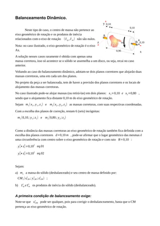 0,90
0,10
0,10
0,10
x
y
z
A
Bw
Balanceamento Dinâmico.
Neste tipo de caso, o centro de massa não pertence ao
eixo geométrico de rotação e os produtos de inércia
relacionados com o eixo de rotação (Ixy ,I xz) não são nulos.
Nota: no caso ilustrado, o eixo geométrico de rotação é o eixo
Ax.
A solução nesses casos raramente é obtida com apenas uma
massa corretora, isso só acontece se o sólido se assemelha a um disco, ou seja, recai no caso
anterior.
Voltando ao caso do balanceamento dinâmico, adotam-se dois planos corretores que alojarão duas
massas corretoras, uma em cada um dos planos.
No projeto da peça a ser balanceada, tem de haver a previsão dos planos corretores e os locais de
alojamento das massas corretoras.
No caso ilustrado pode-se alojar massas (ou retirá-las) em dois planos: x1=0,10 e x2=0,80 ,
sendo que o alojamento fica distante 0,10 m do eixo geométrico de rotação.
Sejam m1(x1 , y1, z1) e m2(x2 , y2, z2) as massas corretoras, com suas respectivas coordenadas.
Com a escolha dos planos de correção, restam 6 (seis) incógnitas:
m1(0,10; y1; z1) e m2(0,80; y2; z2)
Como a distância das massas corretoras ao eixo geométrico de rotação também fica definida com a
escolha dos planos corretores d=0,10 m , pode-se afirmar que o lugar geométrico das mesmas é
uma circunferência com centro sobre o eixo geométrico de rotação e com raio R=0,10 :
y1
2
+ z1
2
=0,10
2
eq.01
y2
2
+ z2
2
=0,10
2
eq.02
Sejam:
a) ms a massa do sólido (desbalanceado) e seu centro de massa definido por:
CMs(xCM
s
; yCM
s
; zCM
s
) ;
b) Ixy
s
e Ixz
s
os produtos de inércia do sólido (desbalanceado).
A primeira condição de balanceamento exige:
Note-se que xCM
s
pode ser qualquer, pois para corrigir o desbalanceamento, basta que o CM
pertença ao eixo geométrico de rotação.
 