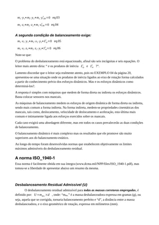 m1⋅y1+m2⋅y2+ms⋅yCM
s
=0 eq.03
m1⋅z1+m2⋅z2+ms⋅zCM
s
=0 eq.04
A segunda condição de balanceamento exige:
m1⋅x1⋅y1+m2⋅x2⋅y2+I xy
s
=0 eq.05
m1⋅x1⋅z1+m2⋅z2⋅y2+I xz
s
=0 eq.06
Note-se que:
O problema do desbalanceamento está equacionado, afinal são seis incógnitas e seis equações. O
leitor mais atento diria: “ e os produtos de inércia Ixy
s
e Ixz
s
?”.
Lamento discordar que o leitor seja realmente atento, pois no EXEMPLO 04 da página 20,
apresentou-se uma situação onde os produtos de inércia ligados ao eixo de rotação forma calculados
a partir do conhecimento prévio dos esforços dinâmicos. Mas e os esforços dinâmicos como
determiná-los?.
A resposta é simples com máquinas que medem de forma direta ou indireta os esforços dinâmicos.
Basta colocar sensores nos mancais.
As máquinas de balanceamento medem os esforços de origem dinâmica de forma direta ou indireta,
sendo mais comum a forma indireta. Na forma indireta, medem-se propriedades cinemáticas dos
mancais, tais como, deslocamento, velocidade de deslocamento e aceleração, esta última mais
comum e intimamente ligada aos esforços exercidos sobre os mancais.
Cada caso exigirá uma abordagem diferente, mas em todos os casos prevalecerão as duas condições
de balanceamento.
O balanceamento dinâmico é mais complexo mas os resultados que ele promove são muito
superiores aos do balanceamento estático.
Ao longo do tempo foram desenvolvidas normas que estabelecem objetivamente os limites
máximos admissíveis do desbalanceamento residual.
A norma ISO_1940-1
Essa norma é facilmente obtida em sua íntegra (www.dcma.mil/NPP/files/ISO_1940-1.pdf), mas
tomou-se a liberdade de apresentar abaixo um resumo da mesma.
Desbalanceamento Residual Admissível (U)
O desbalanceamento residual admissível para todas as massas corretoras empregadas, é
definido por: U=mdes.×d , onde: “mdes.” é a massa desbalanceadora expressa em gramas (g), ou
seja, aquela que se corrigida, tornaria balanceamento perfeito e “d”, a distância entre a massa
desbalanceadora, e o eixo geométrico de rotação, expressa em milímetros (mm).
 