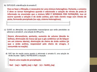 Para se fazer a filtração, é necessário ter uma mistura heterogênea. Portanto, a amostra
E deve se tornar homogênea quando é adicionado a solução de nitrato de prata (é
informado no enunciado que a mistura NÃO É SEPARADA POR FILTRAÇÃO). Isso só
ocorre quando a solução é de ácido acético, pois todo cloreto reage com nitrato de
prata, formando precipitado (ou seja, sistema heterogêneo).
Ocorre efervescência, portanto, aumento de volume (devido às
bolhas), diminuição da massa (já que o gás carbônico sai do béquer
em um sistema aberto), diminuição do cheiro de ácido acético (já
que o ácido acético, responsável pelo cheiro de vinagre, é
consumido na reação).
Ocorre uma reação de precipitação:
NaC (aq) + AgNO3 (aq) -> AgC (s) + NaNO3 (aq)
 