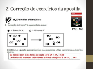 2. Correção de exercícios da apostila
PAG. 160
De acordo com o modelo a equação seria 6X + 3Y2 6XY
Utilizando os menores coeficientes inteiros a resposta é 2X + Y2 2XY
 