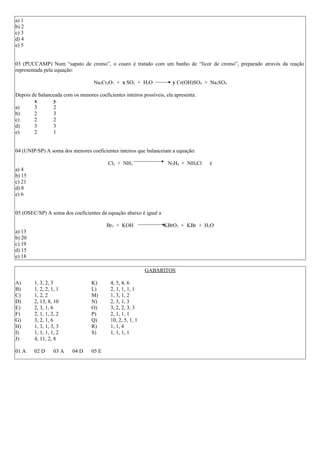 a) 1
b) 2
c) 3
d) 4
e) 5
03 (PUCCAMP) Num “sapato de cromo”, o couro é tratado com um banho de “licor de cromo”, preparado através da reação
representada pela equação:
Na2Cr2O7 + x SO2 + H2O y Cr(OH)SO4 + Na2SO4
Depois de balanceada com os menores coeficientes inteiros possíveis, ela apresenta:
x y
a) 3 2
b) 2 3
c) 2 2
d) 3 3
e) 2 1
04 (UNIP/SP) A soma dos menores coeficientes inteiros que balanceiam a equação:
Cl2 + NH3 N2H4 + NH4Cl é
a) 4
b) 15
c) 21
d) 8
e) 6
05 (OSEC/SP) A soma dos coeficientes da equação abaixo é igual a
Br2 + KOH KBrO3 + KBr + H2O
a) 13
b) 20
c) 19
d) 15
e) 18
GABARITOS
A) 1, 3, 2, 3 K) 4, 5, 4, 6
B) 1, 2, 2, 1, 1 L) 2, 1, 1, 1, 1
C) 1, 2, 2 M) 1, 3, 1, 2
D) 2, 13, 8, 10 N) 2, 3, 1, 3
E) 2, 3, 1, 6 O) 3, 2, 2, 3, 3
F) 2, 1, 1, 2, 2 P) 2, 1, 1, 1
G) 3, 2, 1, 6 Q) 10, 2, 5, 1, 1
H) 1, 3, 1, 3, 3 R) 1, 1, 4
I) 1, 1, 1, 1, 2 S) 1, 1, 1, 1
J) 4, 11, 2, 8
01 A 02 D 03 A 04 D 05 E
 