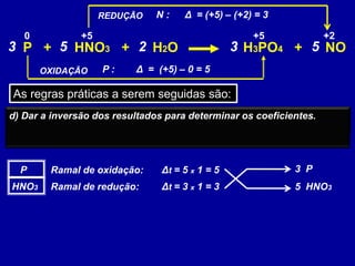 P + HNO3 + H2O H3PO4 + NO
As regras práticas a serem seguidas são:
a) Descobrir todos os elementos que sofreram oxidação e redução, isto
é, mudaram o número de oxidação.
+2+5+50
OXIDAÇÃO
REDUÇÃO
b) Calculemos agora as variações de Nox desses elementos, que
chamaremos de (delta).
Criamos então dois ramais; o de oxidação e o de redução
P :
N :
Δ = (+5) – 0 = 5
Δ = (+5) – (+2) = 3
P
HNO3
Ramal de oxidação:
Ramal de redução:
c) Multiplicamos a variação do Nox do elemento, na substância
escolhida, pela sua atomicidade. Teremos, neste caso, a variação
total do Nox.
Δt = 5 x 1 = 5
Δt = 3 x 1 = 3
d) Dar a inversão dos resultados para determinar os coeficientes.
3 P
5 HNO3
3 35 2 5
 