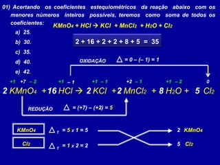 01) Acertando os coeficientes estequiométricos da reação abaixo com os
menores números inteiros possíveis, teremos como soma de todos os
coeficientes:
a) 25.
b) 30.
c) 35.
d) 40.
e) 42.
KMnO4 + HCl  KCl + MnCl2 + H2O + Cl2
KMnO4 + HCl  KCl + MnCl2 + H2O + Cl2
+7 +2– 1 0+1 +1 +1+1 – 1 – 1– 2 – 2
REDUÇÃO = (+7) – (+2) = 5
OXIDAÇÃO = 0 – (– 1) = 1
KMnO4 = 5 X 1 = 5
Cl2 = 1 X 2 = 2
2 KMnO4
5 Cl2
T
T
2 52 2 816
2 + 16 + 2 + 2 + 8 + 5 = 35
 