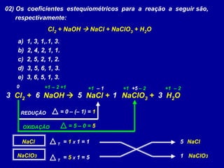 02) Os coeficientes estequiométricos para a reação a seguir são,
respectivamente:
Cl2 + NaOH  NaCl + NaClO3 + H2O
a) 1, 3, 1,.1, 3.
b) 2, 4, 2, 1, 1.
c) 2, 5, 2, 1, 2.
d) 3, 5, 6, 1, 3.
e) 3, 6, 5, 1, 3.
Cl2 + NaOH  NaCl + NaClO3 + H2O
+1 +1 +10 +1 +1 – 1 +5– 2 – 2 – 2
REDUÇÃO = 0 – (– 1) = 1
OXIDAÇÃO = 5 – 0 = 5
NaCl = 1 X 1 = 1
NaClO3 = 5 X 1 = 5
5 NaCl
1 NaClO3
T
T
5 13 6 3
 