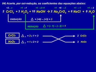 04) Acerte, por oxi-redução, os coeficientes das equações abaixo:
CrCl3 + H2O2 + NaOH  Na2CrO4 + NaCl + H2O
+1 +1 +1+3 +1 –2 +1 +6–1 – 2 – 1 +1 – 2– 1
OXIDAÇÃO = (+6) – (+3) = 3
REDUÇÃO = (– 1) – (– 2) = 1
CrCl3 = 3 X 1 = 3
H2O2 = 1 X 2 = 2
2 CrCl3
3 H2O2
T
T
2 3 6210 8
 