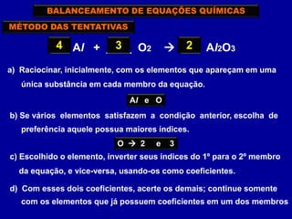 MÉTODO DAS TENTATIVAS
___ Al + ____ O2  ___ Al2O33
BALANCEAMENTO DE EQUAÇÕES QUÍMICAS
a) Raciocinar, inicialmente, com os elementos que apareçam em uma
única substância em cada membro da equação.
Al e O
b) Se vários elementos satisfazem a condição anterior, escolha de
preferência aquele possua maiores índices.
O  2 e 3
c) Escolhido o elemento, inverter seus índices do 1º para o 2º membro
da equação, e vice-versa, usando-os como coeficientes.
2
d) Com esses dois coeficientes, acerte os demais; continue somente
com os elementos que já possuem coeficientes em um dos membros
4
 