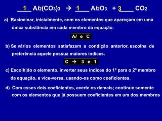 ____ Al2(CO3)3  ____ Al2O3 + ____ CO2
a) Raciocinar, inicialmente, com os elementos que apareçam em uma
única substância em cada membro da equação.
Al e C
b) Se vários elementos satisfazem a condição anterior, escolha de
preferência aquele possua maiores índices.
C  3 e 1
c) Escolhido o elemento, inverter seus índices do 1º para o 2º membro
da equação, e vice-versa, usando-os como coeficientes.
31
d) Com esses dois coeficientes, acerte os demais; continue somente
com os elementos que já possuem coeficientes em um dos membros
1
 