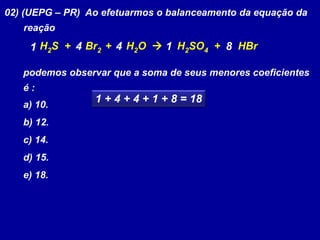 02) (UEPG – PR) Ao efetuarmos o balanceamento da equação da
reação
H2S + Br2 + H2O  H2SO4 + HBr
podemos observar que a soma de seus menores coeficientes
é :
a) 10.
b) 12.
c) 14.
d) 15.
e) 18.
1 4 84 1
1 + 4 + 4 + 1 + 8 = 18
 