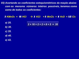 03) Acertando os coeficientes estequiométricos da reação abaixo
com os menores números inteiros possíveis, teremos como
soma de todos os coeficientes:
KMnO4 + HCl  KCl + MnCl2 + H2O + Cl2
a) 25.
b) 30.
c) 35.
d) 40.
e) 42.
12 1 5/218 416 2 2 8 5
2 + 16 + 2 + 2 + 8 + 5 = 35
 