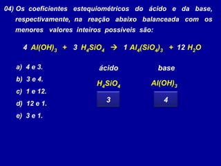04) Os coeficientes estequiométricos do ácido e da base,
respectivamente, na reação abaixo balanceada com os
menores valores inteiros possíveis são:
Al(OH)3 + H4SiO4  Al4(SiO4)3 + H2O
a) 4 e 3.
b) 3 e 4.
c) 1 e 12.
d) 12 e 1.
e) 3 e 1.
14 3 12
H4SiO4
Al(OH)3
ácido base
3 4
 