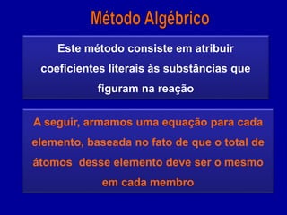Este método consiste em atribuir
coeficientes literais às substâncias que
figuram na reação
A seguir, armamos uma equação para cada
elemento, baseada no fato de que o total de
átomos desse elemento deve ser o mesmo
em cada membro
 