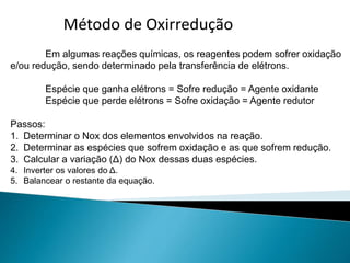 Método de Oxirreduçãotentativas
Em algumas reações químicas, os reagentes podem sofrer oxidação
e/ou redução, sendo determinado pela transferência de elétrons.
Espécie que ganha elétrons = Sofre redução = Agente oxidante
Espécie que perde elétrons = Sofre oxidação = Agente redutor
Passos:
1. Determinar o Nox dos elementos envolvidos na reação.
2. Determinar as espécies que sofrem oxidação e as que sofrem redução.
3. Calcular a variação (Δ) do Nox dessas duas espécies.
4. Inverter os valores do Δ.
5. Balancear o restante da equação.
 