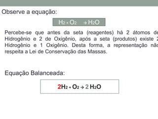 Balanceamento, acerto de coeficientes - método das
tentativasObserve a equação:
Percebe-se que antes da seta (reagentes) há 2 átomos de
Hidrogênio e 2 de Oxigênio, após a seta (produtos) existe 2
Hidrogênio e 1 Oxigênio. Desta forma, a representação não
respeita a Lei de Conservação das Massas.
H2 + O2  H2O
2H2 + O2  2 H2O
Equação Balanceada:
 