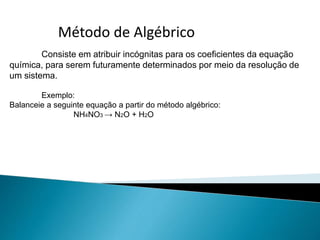 Método de Algébrico
Consiste em atribuir incógnitas para os coeficientes da equação
química, para serem futuramente determinados por meio da resolução de
um sistema.
Exemplo:
Balanceie a seguinte equação a partir do método algébrico:
NH4NO3 → N2O + H2O
 