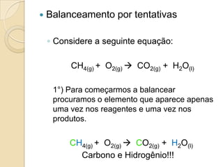    Balanceamento por tentativas

    ◦ Considere a seguinte equação:

         CH4(g) + O2(g)  CO2(g) + H2O(l)

     1°) Para começarmos a balancear
     procuramos o elemento que aparece apenas
     uma vez nos reagentes e uma vez nos
     produtos.


         CH4(g) + O2(g)  CO2(g) + H2O(l)
           Carbono e Hidrogênio!!!
 