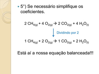    5°) Se necessário simplifique os
    coeficientes.

      2 CH4(g) + 4 O2(g)  2 CO2(g) + 4 H2O(l)

                          Dividindo por 2

      1 CH4(g) + 2 O2(g)  1 CO2(g) + 2 H2O(l)


Está aí a nossa equação balanceada!!!
 