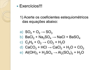    Exercícios!!!

    1) Acerte os coeficientes estequiométricos
     das equações abaixo:

    a)   SO2 + O2 → SO3
    b)   BaCl2 + Na2SO4 → NaCl + BaSO4
    c)   C2H6 + O2 → CO2 + H2O
    d)   CaCO3 + HCl → CaCl2 + H2O + CO2
    e)   Al(OH)3 + H2SO4 → Al2(SO4)3 + H2O
 