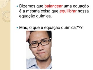    Dizemos que balancear uma equação
    é a mesma coisa que equilibrar nossa
    equação química.

   Mas, o que é equação química???
 