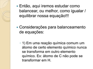    Então, aqui iremos estudar como
    balancear, ou melhor, como igualar /
    equilibrar nossa equação!!!

   Considerações para balanceamento
    de equações:

    ◦ 1) Em uma reação química comum um
      átomo de certo elemento químico nunca
      se transforma em outro elemento
      químico. Ex: átomo de C não pode se
      transformar em H.
 