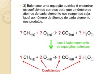    3) Balancear uma equação química é encontrar
    os coeficientes corretos para que o número de
    átomos de cada elemento nos reagentes seja
    igual ao número de átomos de cada elemento
    nos produtos.


? CH4(g) + ? O2(g)  ? CO2(g) + ? H2O(l)

                         Isso é balanceamento
                         de equações químicas


1 CH4(g) + 2 O2(g)  1 CO2(g) + 2 H2O(l)

                Coeficientes
 