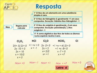 Resposta
Cl2O5
2X+ 5(-2)= 0
2x -10 = 0
2x = 10
x = 10/2
x = 5
Nox= +5
HCl
+1 +x = 0
x = -1
Nox= -1
Cl2O
2x -2= 0
2x = 2
x=...