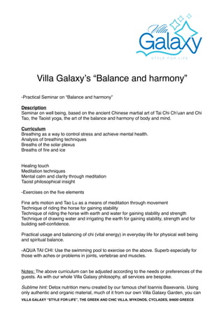 Villa Galaxyʼs “Balance and harmony”
-Practical Seminar on “Balance and harmony”
Description
Seminar on well being, based on the ancient Chinese martial art of Tai Chi Chʼuan and Chi
Tao, the Taoist yoga, the art of the balance and harmony of body and mind.
Curriculum
Breathing as a way to control stress and achieve mental health.
Analysis of breathing techniques
Breaths of the solar plexus
Breaths of ﬁre and ice
Healing touch
Meditation techniques
Mental calm and clarity through meditation
Taoist philosophical insight
-Exercises on the ﬁve elements
Fine arts motion and Tao Lu as a means of meditation through movement
Technique of riding the horse for gaining stability
Technique of riding the horse with earth and water for gaining stability and strength
Technique of drawing water and irrigating the earth for gaining stability, strength and for
building self-conﬁdence.
Practical usage and balancing of chi (vital energy) in everyday life for physical well being
and spiritual balance.
-AQUA TAI CHI: Use the swimming pool to exercise on the above. Superb especially for
those with aches or problems in joints, vertebrae and muscles.
Notes: The above curriculum can be adjusted according to the needs or preferences of the
guests. As with our whole Villa Galaxy philosophy, all services are bespoke.
Sublime hint: Detox nutrition menu created by our famous chef Ioannis Baxevanis. Using
only authentic and organic material, much of it from our own Villa Galaxy Garden, you can
VILLA GALAXY “STYLE FOR LIFE”, THE GREEK AND CHIC VILLA, MYKONOS, CYCLADES, 84600 GREECE
 