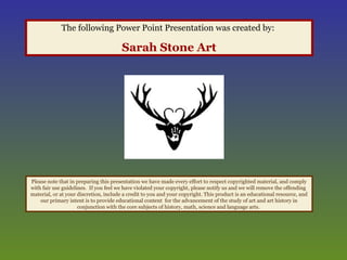 The following Power Point Presentation was created by:
Sarah Stone Art
Please note that in preparing this presentation we have made every effort to respect copyrighted material, and comply
with fair use guidelines. If you feel we have violated your copyright, please notify us and we will remove the offending
material, or at your discretion, include a credit to you and your copyright. This product is an educational resource, and
our primary intent is to provide educational content for the advancement of the study of art and art history in
conjunction with the core subjects of history, math, science and language arts.
 