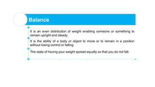 Balance
It is an even distribution of weight enabling someone or something to
remain upright and steady.
It is the ability of a body or object to move or to remain in a position
without losing control or falling.
The state of having your weight spread equally so that you do not fall.
 