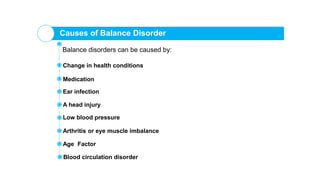 Causes of Balance Disorder
Balance disorders can be caused by:
Change in health conditions
Ear infection
Medication
A head injury
Low blood pressure
Arthritis or eye muscle imbalance
Age Factor
Blood circulation disorder
 