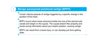 Benign paroxysmal positional vertigo (BPPV)1
BPPV occurs when loose otoconia tumble into one of the semicircular
canals and weigh on the cupula. The cupula doesn't flex properly and
sends wrong information about your head’s position, causing vertigo
A brief, intense episode of vertigo triggered by a specific change in the
position of the head.
BPPV can result from a head injury, or can develop just from getting
older.
 