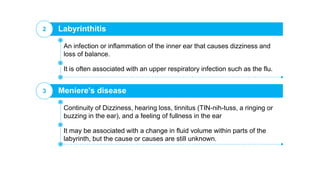 Labyrinthitis2
It is often associated with an upper respiratory infection such as the flu.
An infection or inflammation of the inner ear that causes dizziness and
loss of balance.
Meniere's disease3
It may be associated with a change in fluid volume within parts of the
labyrinth, but the cause or causes are still unknown.
Continuity of Dizziness, hearing loss, tinnitus (TIN-nih-tuss, a ringing or
buzzing in the ear), and a feeling of fullness in the ear
 