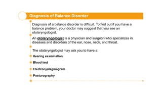 Diagnosis of Balance Disorder
Diagnosis of a balance disorder is difficult. To find out if you have a
balance problem, your doctor may suggest that you see an
otolaryngologist.
An otolaryngologist is a physician and surgeon who specializes in
diseases and disorders of the ear, nose, neck, and throat.
The otolaryngologist may ask you to have a:
Hearing examination
Blood test
Electronystagmogram
Posturography
 