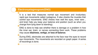 Electronystagmogram(ENG)
It is a test that measures normal eye movement and involuntary
rapid eye movements called nystagmus. It also checks the muscles that
control eye movements. ENG checks how well the eyes, inner ears ,
and brain help you keep your balance and position (such as when you
change from lying down to standing).
ENG is done to help see whether there is damage or a problem in how
the inner ear, brain, or nerves connecting them work. These problems
may cause dizziness, vertigo, or loss of balance.
During ENG, electrodes are attached to the face near the eyes to record
eye movements. The movements are recorded on graph paper. A series
of recordings is done.
 