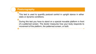 Posturography
This test is used to quantify postural control in upright stance in either
static or dynamic conditions.
During this test you have to stand on a special movable platform in front
of a patterned screen. The doctor measures how your body responds to
movement of the platform, the patterned screen, or both.
 