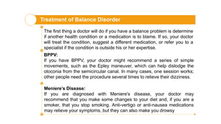 Treatment of Balance Disorder
The first thing a doctor will do if you have a balance problem is determine
if another health condition or a medication is to blame. If so, your doctor
will treat the condition, suggest a different medication, or refer you to a
specialist if the condition is outside his or her expertise.
BPPV:
If you have BPPV, your doctor might recommend a series of simple
movements, such as the Epley maneuver, which can help dislodge the
otoconia from the semicircular canal. In many cases, one session works;
other people need the procedure several times to relieve their dizziness.
Meniere’s Disease:
If you are diagnosed with Meniere's disease, your doctor may
recommend that you make some changes to your diet and, if you are a
smoker, that you stop smoking. Anti-vertigo or anti-nausea medications
may relieve your symptoms, but they can also make you drowsy
 
