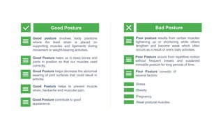 Good posture involves body positions
where the least strain is placed on
supporting muscles and ligaments during
movement or weight-bearing activities.
Good Posture helps us to keep bones and
joints in position so that our muscles used
correctly.
Good Posture helps decrease the abnormal
wearing of joint surfaces that could result in
arthritis.
Poor posture results from certain muscles
tightening up or shortening while others
lengthen and become weak which often
occurs as a result of one's daily activities.
Poor Posture consists of
several factors:
Good Posture Bad Posture
Good Posture helps to prevent muscle
strain, backache and muscular pain.
Poor Posture occurs from repetitive motion
without frequent breaks and sustained
immobile posture for long periods of time.
Stress
Obesity
Pregnancy
Weak postural muscles.
Good Posture contribute to good
appearance.
 