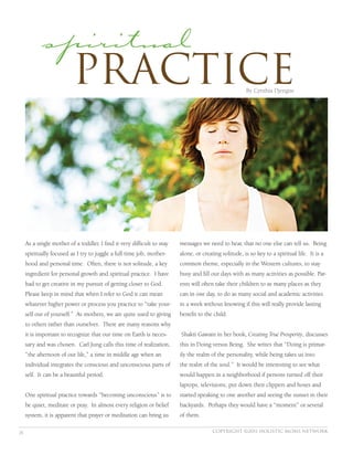 spiritual
             Practice                                                                                  By Cynthia Djengue




     As a single mother of a toddler, I find it very difficult to stay   messages we need to hear, that no one else can tell us. Being
     spiritually focused as I try to juggle a full time job, mother-     alone, or creating solitude, is so key to a spiritual life. It is a
     hood and personal time. Often, there is not solitude, a key         common theme, especially in the Western cultures, to stay
     ingredient for personal growth and spiritual practice. I have       busy and fill our days with as many activities as possible. Par-
     had to get creative in my pursuit of getting closer to God.         ents will often take their children to as many places as they
     Please keep in mind that when I refer to God it can mean            can in one day, to do as many social and academic activities
     whatever higher power or process you practice to “take your-        in a week without knowing if this will really provide lasting
     self out of yourself.” As mothers, we are quite used to giving      benefit to the child.
     to others rather than ourselves. There are many reasons why
     it is important to recognize that our time on Earth is neces-       Shakti Gawain in her book, Creating True Prosperity, discusses
     sary and was chosen. Carl Jung calls this time of realization,      this in Doing versus Being. She writes that “Doing is primar-
     “the afternoon of our life,” a time in middle age when an           ily the realm of the personality, while being takes us into
     individual integrates the conscious and unconscious parts of        the realm of the soul.” It would be interesting to see what
     self. It can be a beautiful period.                                 would happen in a neighborhood if persons turned off their
                                                                         laptops, televisions, put down their clippers and hoses and
     One spiritual practice towards “becoming unconscious” is to         started speaking to one another and seeing the sunset in their
     be quiet, meditate or pray. In almost every religion or belief      backyards. Perhaps they would have a “moment” or several
     system, it is apparent that prayer or meditation can bring us       of them.

28                                                                                      Copyright ©2011 holistic moms network
 