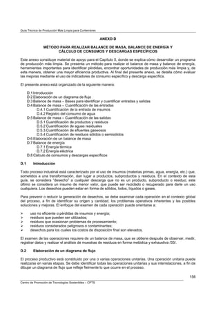 Guía Técnica de Producción Más Limpia para Curtiembres
Centro de Promoción de Tecnologías Sostenibles – CPTS
158
ANEXO D
MÉTODO PARA REALIZAR BALANCE DE MASA, BALANCE DE ENERGÍA Y
CÁLCULO DE CONSUMOS Y DESCARGAS ESPECÍFICOS
Este anexo constituye material de apoyo para el Capítulo 5, donde se explica cómo desarrollar un programa
de producción más limpia. Se presenta un método para realizar el balance de masa y balance de energía,
herramientas importantes para identificar pérdidas, encontrar oportunidades de producción más limpia y, de
esta manera, obtener una mayor eficiencia productiva. Al final del presente anexo, se detalla cómo evaluar
las mejoras mediante el uso de indicadores de consumo específico y descarga específica.
El presente anexo está organizado de la siguiente manera:
D.1 Introducción
D.2 Elaboración de un diagrama de flujo
D.3 Balance de masa – Bases para identificar y cuantificar entradas y salidas
D.4 Balance de masa – Cuantificación de las entradas
D.4.1 Cuantificación de la entrada de insumos
D.4.2 Registro del consumo de agua
D.5 Balance de masa – Cuantificación de las salidas
D.5.1 Cuantificación de productos y residuos
D.5.2 Cuantificación de aguas residuales
D.5.3 Cuantificación de efluentes gaseosos
D.5.4 Cuantificación de residuos sólidos o semisólidos
D.6 Elaboración de un balance de masa
D.7 Balance de energía
D.7.1 Energía térmica
D.7.2 Energía eléctrica
D.8 Cálculo de consumos y descargas específicos
D.1 Introducción
Todo proceso industrial está caracterizado por el uso de insumos (materias primas, agua, energía, etc.) que,
sometidos a una transformación, dan lugar a productos, subproductos y residuos. En el contexto de esta
guía, se considera “desecho” a cualquier descarga que no es un producto, subproducto o residuo; este
último se considera un insumo de menor valor, que puede ser reciclado o recuperado para darle un uso
cualquiera. Los desechos pueden estar en forma de sólidos, lodos, líquidos o gases.
Para prevenir o reducir la generación de desechos, se debe examinar cada operación en el contexto global
del proceso, a fin de identificar su origen y cantidad, los problemas operativos inherentes y las posibles
soluciones y mejoras. El enfoque del examen de cada operación puede orientarse a:
uso no eficiente o pérdidas de insumos y energía;
residuos que pueden ser utilizados;
residuos que ocasionan problemas de procesamiento;
residuos considerados peligrosos o contaminantes;
desechos para los cuales los costos de disposición final son elevados.
El examen de las operaciones requiere de un balance de masa, que se obtiene después de observar, medir,
registrar datos y realizar el análisis de muestras de residuos en forma metódica y exhaustiva /33/.
D.2 Elaboración de un diagrama de flujo
El proceso productivo está constituido por una o varias operaciones unitarias. Una operación unitaria puede
realizarse en varias etapas. Se debe identificar todas las operaciones unitarias y sus interrelaciones, a fin de
dibujar un diagrama de flujo que refleje fielmente lo que ocurre en el proceso.
 