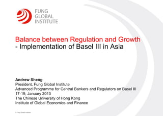 0




Balance between Regulation and Growth
- Implementation of Basel III in Asia



Andrew Sheng
President, Fung Global Institute
Advanced Programme for Central Bankers and Regulators on Basel III
17-19, January 2013
The Chinese University of Hong Kong
Institute of Global Economics and Finance

© Fung Global Institute
 